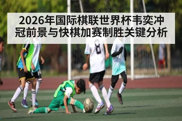 2026年国际棋联世界杯韦奕冲冠前景与快棋加赛制胜关键分析