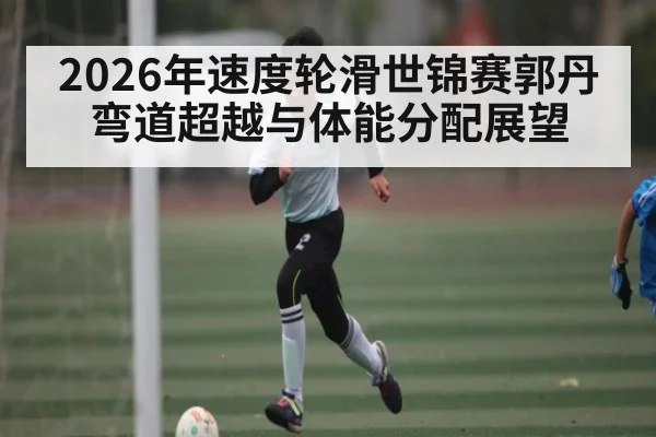2026年速度轮滑世锦赛郭丹弯道超越与体能分配展望