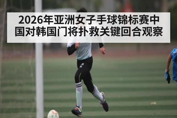 2026年亚洲女子手球锦标赛中国对韩国门将扑救关键回合观察