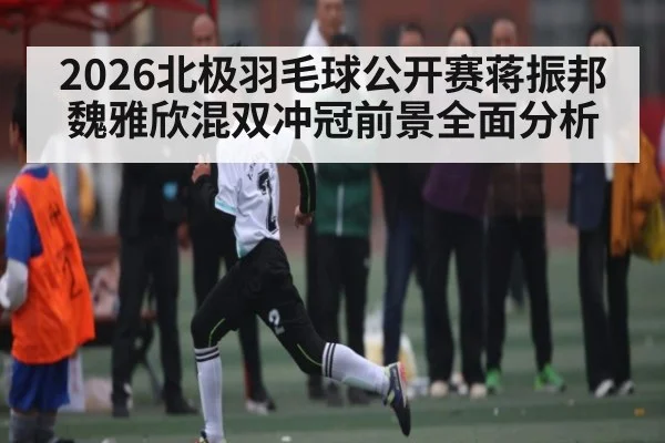 2026北极羽毛球公开赛蒋振邦魏雅欣混双冲冠前景全面分析